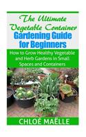 Ultimate Vegetable Container Gardening Guide for Beginners: How to Grow Healthy Vegetables and Herb Gardens in Small Spaces and Containers