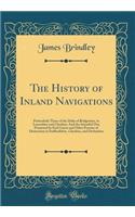 The History of Inland Navigations: Particularly Those of the Duke of Bridgwater, in Lancashire and Cheshire; And the Intended One Promoted by Earl Gower and Other Persons of Distinction in Staffordshire, Cheshire, and Derbyshire (Classic Reprint)