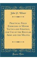 Practical Field Exercises in Minor Tactics and Strategy, for Use of the Regular Army and the Militia (Classic Reprint)
