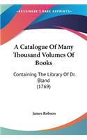 A Catalogue Of Many Thousand Volumes Of Books: Containing The Library Of Dr. Bland (1769)(English)