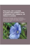 Practical Dry Cleaner, Scourer and Garment Dyer, Comprising Dry, Chemical or French Cleaning