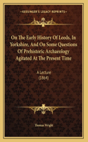 On The Early History Of Leeds, In Yorkshire, And On Some Questions Of Prehistoric Archaeology Agitated At The Present Time: A Lecture (1864)