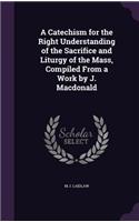 A Catechism for the Right Understanding of the Sacrifice and Liturgy of the Mass, Compiled From a Work by J. Macdonald