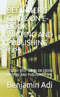 Beginner's Guide on E-Book Writing and Publishing Tips: Step by Step Guide on eBook Writing and Publishing Tips