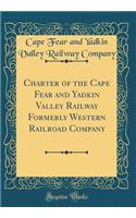 Charter of the Cape Fear and Yadkin Valley Railway Formerly Western Railroad Company (Classic Reprint)