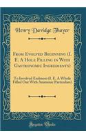 From Evolved Beginning (i. e. a Hole Filling in with Gastronomic Ingredients): To Involved Endment (i. e. a Whole Filled Out with Anatomic Particulars) (Classic Reprint)