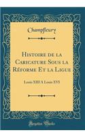 Histoire de la Caricature Sous la Réforme Et la Ligue: Louis XIII A Louis XVI (Classic Reprint)