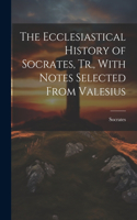Ecclesiastical History of Socrates, Tr., With Notes Selected From Valesius