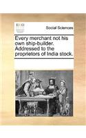 Every merchant not his own ship-builder. Addressed to the proprietors of India stock.: (English)