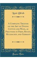 A Complete Treatise on the Art of Dyeing Cotton and Wool, as Practised in Paris, Rouen, Mulhausen, and Germany (Classic Reprint)