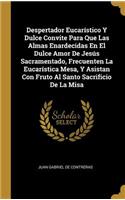 Despertador Eucarístico Y Dulce Convite Para Que Las Almas Enardecidas En El Dulce Amor De Jesús Sacramentado, Frecuenten La Eucarística Mesa, Y Asistan Con Fruto Al Santo Sacrificio De La Misa