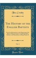 The History of the English Baptists, Vol. 1: From the Reformation to the Beginning of the Reign of King George I.; Containing Their History to the Restoration of King Charles II (Classic Reprint): From the Reformation to the Beginning of the Reign of King George I.; Containing Their History to the Restoration of King Charles II (Classic Reprin