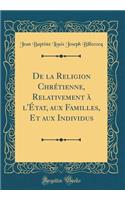De la Religion Chrétienne, Relativement à l'État, aux Familles, Et aux Individus (Classic Reprint)