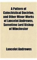 A Pattern of Catechistical Doctrine, and Other Minor Works of Lancelot Andrewes, Sometime Lord Bishop of Winchester