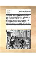 A letter to the Right Honourable the Earl of Shelburne, on the motives of his political conduct, and the principles which have actuated the opposition to the measures of administration in respect to America.