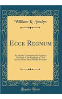 Ecce Regnum: An Inquiry Concerning the Scripture Doctrine of the Kingdom of God and the Glory That Shall Be Revealed (Classic Reprint)