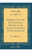 Remarks Upon the Ecclesiastical History of the Antient Churches of the Albigenses (Classic Reprint)