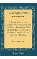 A Brief Sketch of a Lecture Delivered Before the Essex Institute, May 12, 1856, Respecting the Founders of Salem and the First Church (Classic Reprint)