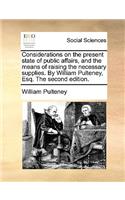 Considerations on the Present State of Public Affairs, and the Means of Raising the Necessary Supplies. by William Pulteney, Esq. the Second Edition.