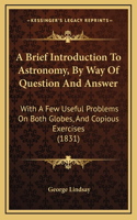 A Brief Introduction To Astronomy, By Way Of Question And Answer: With A Few Useful Problems On Both Globes, And Copious Exercises (1831)