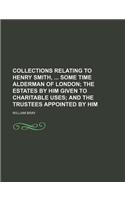 Collections Relating to Henry Smith, Some Time Alderman of London; The Estates by Him Given to Charitable Uses and the Trustees Appointed by Him