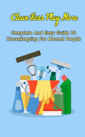 Clean Less Play More: Complete And Easy Guide To Housekeeping For Normal People: Clean Less Play More