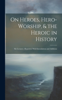On Heroes, Hero-Worship, & the Heroic in History: Six Lectures; Reported, With Emendations and Additions