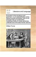 Exercises to the accidence and grammar: or, an exemplification of the several moods and tenses, and of the principal rules of construction: consisting chiefly of moral sentences, collected