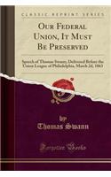 Our Federal Union, It Must Be Preserved: Speech of Thomas Swann, Delivered Before the Union League of Philadelphia, March 2d, 1863 (Classic Reprint)