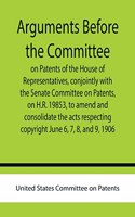Arguments before the Committee on Patents of the House of Representatives, conjointly with the Senate Committee on Patents, on H.R. 19853, to amend and consolidate the acts respecting copyright June 6, 7, 8, and 9, 1906.