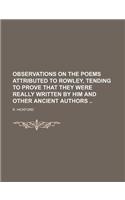 Observations on the Poems Attributed to Rowley, Tending to Prove That They Were Really Written by Him and Other Ancient Authors