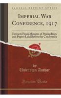 Imperial War Conference, 1917: Extracts from Minutes of Proceedings and Papers Laid Before the Conference (Classic Reprint)