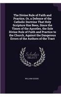 The Divine Rule of Faith and Practice, Or, a Defence of the Catholic Doctrine That Holy Scripture Has Been, Since the Times of the Apostles, the Sole Divine Rule of Faith and Practice to the Church, Against the Dangerous Errors of the Authors of th