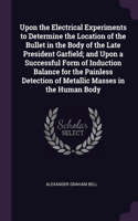 Upon the Electrical Experiments to Determine the Location of the Bullet in the Body of the Late President Garfield; and Upon a Successful Form of Induction Balance for the Painless Detection of Metallic Masses in the Human Body