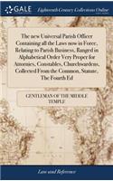 The New Universal Parish Officer Containing All the Laws Now in Force, Relating to Parish Business, Ranged in Alphabetical Order Very Proper for Attornies, Constables, Churchwardens, Collected from the Common, Statute, the Fourth Ed