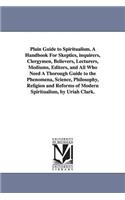 Plain Guide to Spiritualism. A Handbook For Skeptics, inquirers, Clergymen, Believers, Lecturers, Mediums, Editors, and All Who Need A Thorough Guide to the Phenomena, Science, Philosophy, Religion and Reforms of Modern Spiritualism, by Uriah Clark