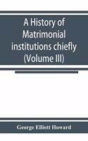 history of matrimonial institutions chiefly in England and the United States, with an introductory analysis of the literature and the theories of primitive marriage and the family (Volume III)