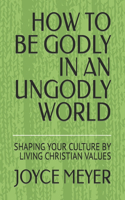 How to Be Godly in an Ungodly World: Shaping Your Culture by Living Christian Values