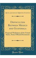 Difficulties Between Mexico and Guatemala: Proposed Mediation of the United States, Some Official Documents (Classic Reprint)
