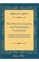The Painter, Gilder, and Varnisher's Companion: Containing Rules and Regulations in Every Thing Relating to the Arts of Painting, Gilding, Varnishing, and Glass-Staining (Classic Reprint)