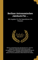 Berliner Astronomisches Jahrbuch Für ...: Mit Angaben Für Die Oppositionen Der Planeten