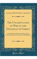 The Unlawfulness of War to the Disciples of Christ: In Several Extracts from Authors of the Society of Friends, Commonly Called Quakers (Classic Reprint)