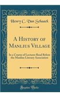 A History of Manlius Village: In a Course of Lectures Read Before the Manlius Literary Association (Classic Reprint): In a Course of Lectures Read Before the Manlius Literary Association (Classic Reprint)