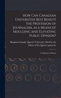 How Can Canadian Universities Best Benefit the Profession of Journalism, as a Means of Moulding and Elevating Public Opinion? [microform]: a Collection of Essays