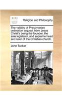 The Validity of Presbyterian Ordination Argued, from Jesus Christ's Being the Founder, the Sole Legislator, and Supreme Head and Ruler of the Christian Church.