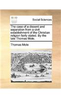 The Case of a Dissent and Separation from a Civil Establishment of the Christian Religion Fairly Stated. by the Late Thomas Mole.