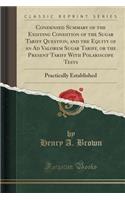 Condensed Summary of the Existing Condition of the Sugar Tariff Question, and the Equity of an Ad Valorem Sugar Tariff, or the Present Tariff with Polariscope Tests: Practically Established (Classic Reprint): Practically Established (Classic Reprint)