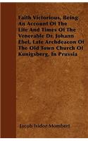 Faith Victorious, Being An Account Of The Life And Times Of The Venerable Dr. Johann Ebel, Late Archdeacon Of The Old Town Church Of Kunigsberg, In Prussia