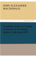 Troublous Times in Canada A History of the Fenian Raids of 1866 and 1870