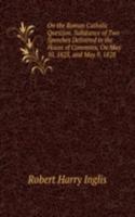 On the Roman Catholic Question. Substance of Two Speeches Delivered in the House of Commons, On May 10, 1825, and May 9, 1828